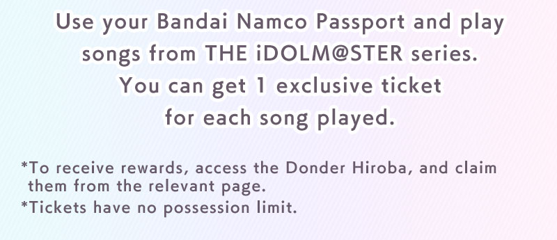 Use your Bandai Namco Passport and play songs from THE iDOLM@STER series. You can get 1 exclusive ticket for each song played.*To receive rewards, access the Donder Hiroba, and claim them from the relevant page.*Tickets have no possession limit.