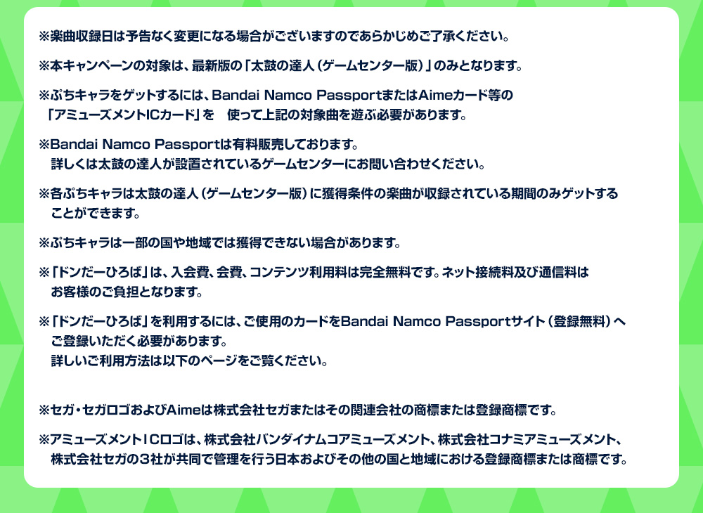 ※楽曲収録日は予告なく変更になる場合がございますのであらかじめご了承ください。
            ※本キャンペーンの対象は、最新版の「太鼓の達人（ゲームセンター版）」のみとなります。
            ※ぷちキャラをゲットするには、Bandai Namco PassportまたはAimeカード等の「アミューズメントICカード」を使って上記の対象曲を遊ぶ必要があります。
            ※Bandai Namco Passportは有料販売しております。詳しくは太鼓の達人が設置されているゲームセンターにお問い合わせください。
            ※各ぷちキャラは太鼓の達人（ゲームセンター版）に獲得条件の楽曲が収録されている期間のみゲットすることができます。
            ※ぷちキャラは一部の国や地域では獲得できない場合があります。
            ※「ドンだーひろば」は、入会費、会費、コンテンツ利用料は完全無料です。ネット接続料及び通信料はお客様のご負担となります。
            ※「ドンだーひろば」を利用するには、ご使用のカードをBandai Namco Passportサイト（登録無料）へご登録いただく必要があります。詳しいご利用方法は以下のページをご覧ください。
            https://taiko.namco-ch.net/taiko/donhiro/
            ※セガ・セガロゴおよびAimeは株式会社セガまたはその関連会社の商標または登録商標です。
            ※アミューズメントＩＣロゴは、株式会社バンダイナムコアミューズメント、株式会社コナミアミューズメント、株式会社セガの３社が共同で管理を行う日本およびその他の国と地域における登録商標または商標です。