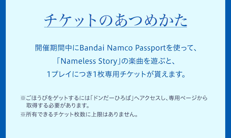 チケットのあつめかた 開催期間中にBandai Namco Passportを使って、「Nameless Story」の楽曲を遊ぶと、1プレイにつき1枚専用チケットが貰えます。 ※ごほうびをゲットするには「ドンだーひろば」へアクセスし、専用ページから取得する必要があります。※所有できるチケット枚数に上限はありません。