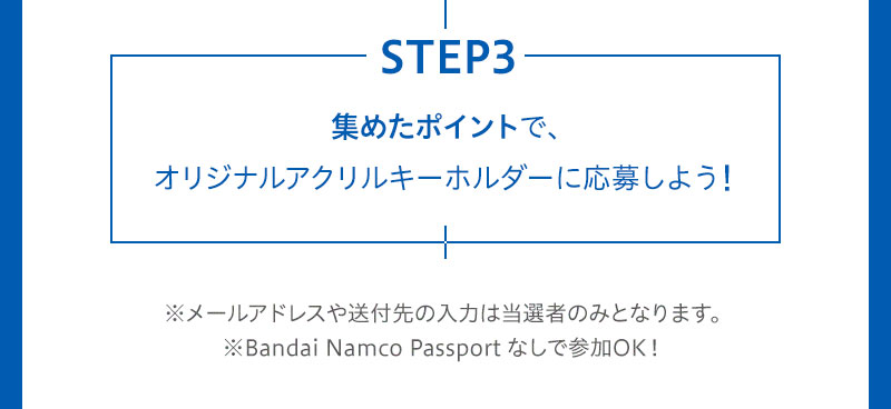 STEP3 集めたポイントで、オリジナルアクリルキーホルダーに応募しよう！ ※メールアドレスや送付先の入力は当選者のみとなります。※Bandai Namco Passport なしで参加OK！