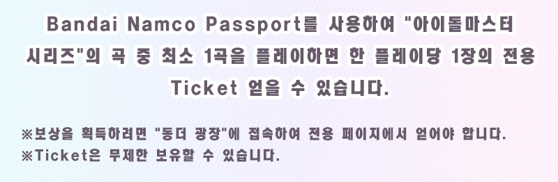Bandai Namco Passport를 사용하여 '아이돌마스터 시리즈'의 곡 중 최소 1곡을 플레이하면 한 플레이당 1장의 전용 Ticket 얻을 수 있습니다. ※보상을 획득하려면 '동더 광장'에 접속하여 전용 페이지에서 얻어야 합니다.※Ticket은 무제한 보유할 수 있습니다.