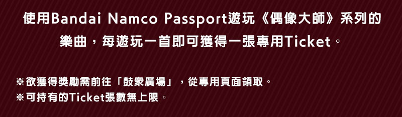 使用Bandai Namco Passport遊玩《偶像大師》系列的樂曲，每遊玩一首即可獲得一張專用Ticket。※欲獲得獎勵需前往「鼓眾廣場」，從專用頁面領取。※可持有的Ticket張數無上限。