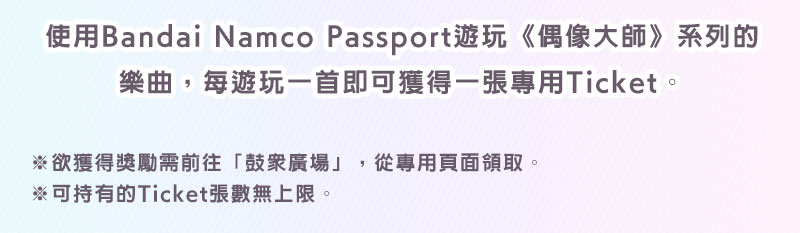 使用Bandai Namco Passport遊玩《偶像大師》系列的樂曲，每遊玩一首即可獲得一張專用Ticket。※欲獲得獎勵需前往「鼓眾廣場」，從專用頁面領取。※可持有的Ticket張數無上限。