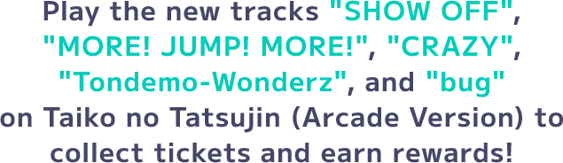 Play the new tracks 'SHOW OFF', 'MORE! JUMP! MORE!', 'CRAZY', 'Tondemo-Wonderz', and 'bug' on Taiko no Tatsujin (Arcade Version) to collect tickets and earn rewards!