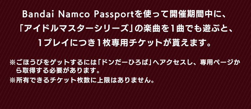 Bandai Namco Passportを使って開催期間中に、「アイドルマスターシリーズ」の楽曲を1曲でも遊ぶと、1プレイにつき1枚専用チケットが貰えます。 ※ごほうびをゲットするには「ドンだーひろば」へアクセスし、専用ページから取得する必要があります。※所有できるチケット枚数に上限はありません。