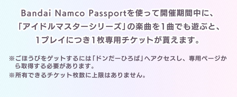 Bandai Namco Passportを使って開催期間中に、「アイドルマスターシリーズ」の楽曲を1曲でも遊ぶと、1プレイにつき1枚専用チケットが貰えます。 ※ごほうびをゲットするには「ドンだーひろば」へアクセスし、専用ページから取得する必要があります。※所有できるチケット枚数に上限はありません。