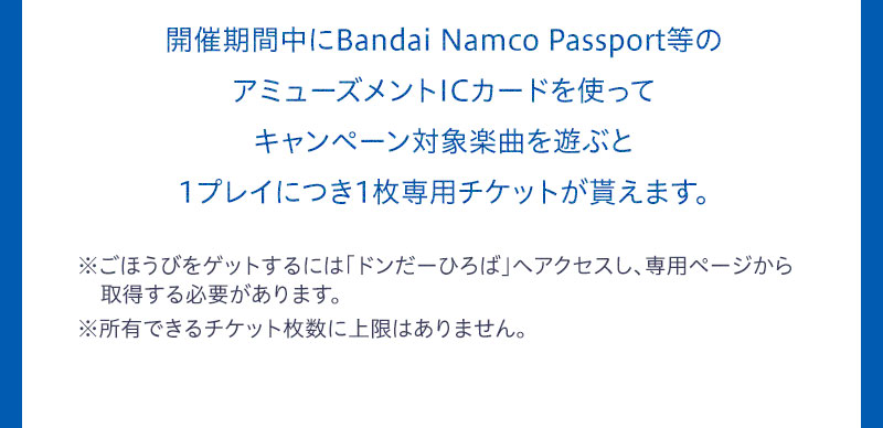 開催期間中にBandai Namco Passport等のアミューズメントICカードを使ってキャンペーン対象楽曲を遊ぶと1プレイにつき1枚専用チケットが貰えます。