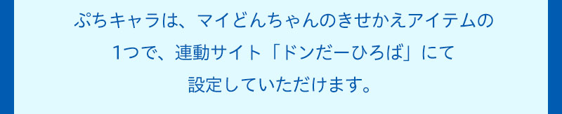 ぷちキャラは、マイどんちゃんのきせかえアイテムの1つで、連動サイト「ドンだーひろば」にて設定していただけます。