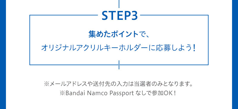 STEP3 集めたポイントで、オリジナルアクリルキーホルダーに応募しよう！ ※メールアドレスや送付先の入力は当選者のみとなります。※Bandai Namco Passport なしで参加OK！