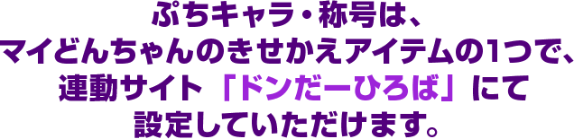 ぷちキャラ・称号はマイどんちゃんのきせかえアイテムの1つで、連動サイト「ドンだーひろば」にて設定していただけます。